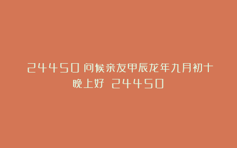 (24450)问候亲友甲辰龙年九月初十晚上好!(24450)