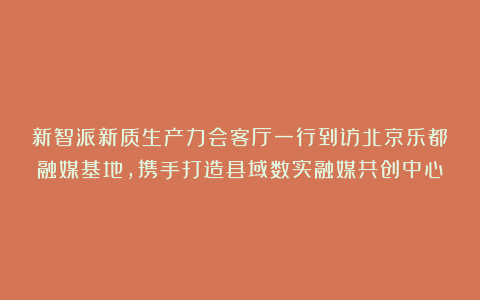新智派新质生产力会客厅一行到访北京乐都融媒基地，携手打造县域数实融媒共创中心