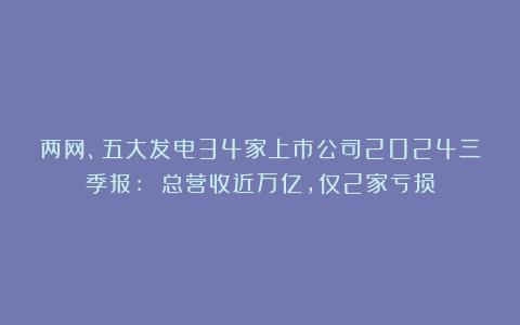 两网、五大发电34家上市公司2024三季报: 总营收近万亿,仅2家亏损