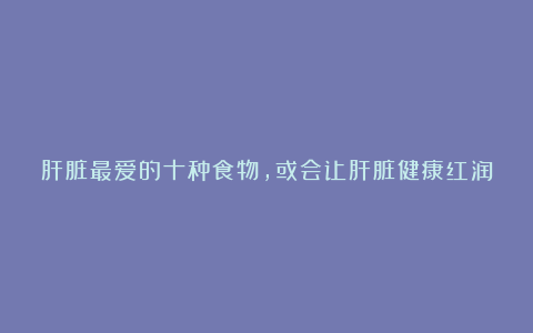 肝脏最爱的十种食物,或会让肝脏健康红润