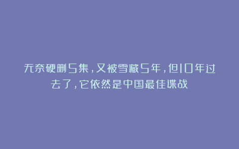 无奈硬删5集,又被雪藏5年,但10年过去了,它依然是中国最佳谍战