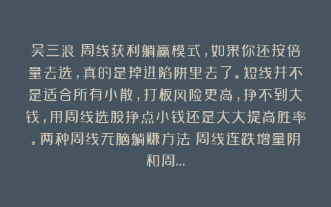 吴三浪:周线获利躺赢模式,如果你还按倍量去选,真的是掉进陷阱里去了。短线并不是适合所有小散,打板风险更高,挣不到大钱,用周线选股挣点小钱还是大大提高胜率。两种周线无脑躺赚方法:周线连跌增量阴和周…