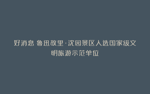 好消息!鲁迅故里·沈园景区入选国家级文明旅游示范单位