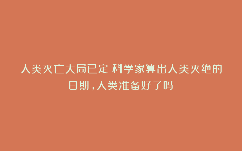 人类灭亡大局已定?科学家算出人类灭绝的日期,人类准备好了吗?