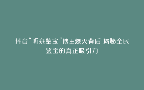 抖音“听泉鉴宝”博主爆火背后:揭秘全民鉴宝的真正吸引力!
