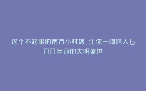 这个不起眼的南方小村落,让你一脚跨入600年前的大明盛世!