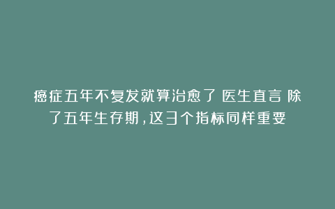 癌症五年不复发就算治愈了?医生直言:除了五年生存期,这3个指标同样重要!
