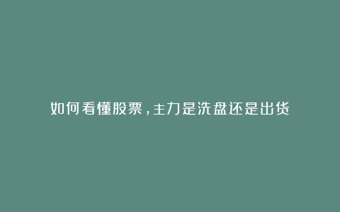 如何看懂股票,主力是洗盘还是出货