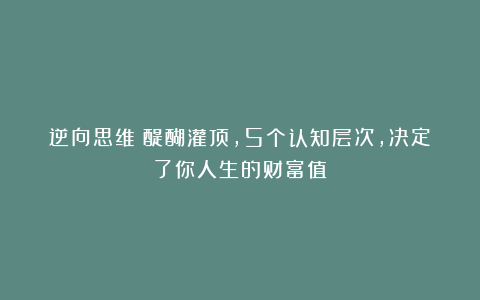 逆向思维:醍醐灌顶,5个认知层次,决定了你人生的财富值