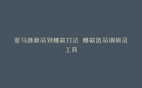 亚马逊新品到爆款打法①:爆款选品调研及工具