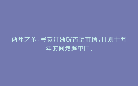 两年之余，寻觅江浙皖古玩市场，计划十五年时间走遍中国。