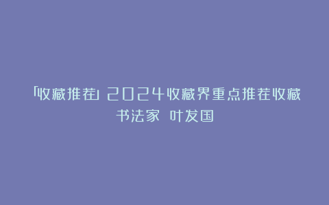 「收藏推荐」2024收藏界重点推荐收藏书法家 叶发国