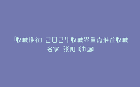 「收藏推荐」2024收藏界重点推荐收藏名家 张阳【油画】