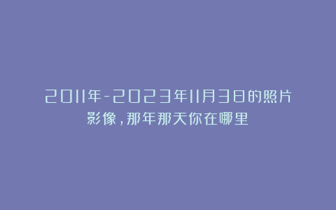 2011年-2023年11月3日的照片影像,那年那天你在哪里?