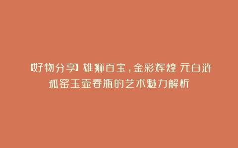 【好物分享】雄狮百宝,金彩辉煌:元白浒孤窑玉壶春瓶的艺术魅力解析