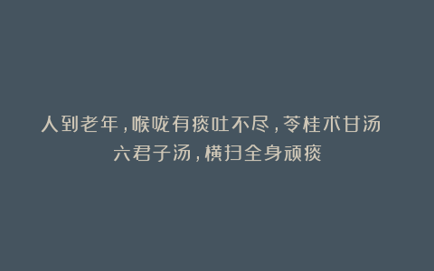 人到老年，喉咙有痰吐不尽，苓桂术甘汤 六君子汤，横扫全身顽痰