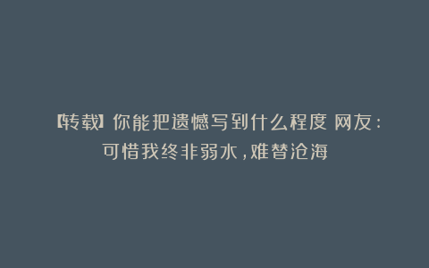 【转载】你能把遗憾写到什么程度？网友:可惜我终非弱水，难替沧海