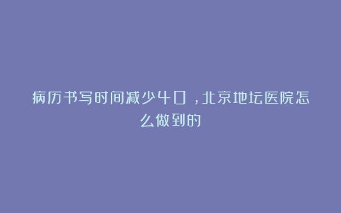 病历书写时间减少40%,北京地坛医院怎么做到的?