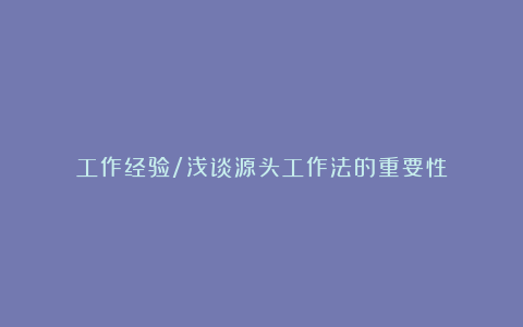 工作经验/浅谈源头工作法的重要性