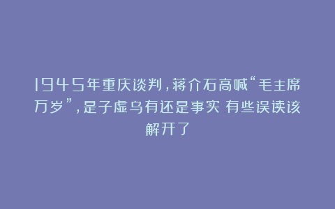 1945年重庆谈判,蒋介石高喊“毛主席万岁”,是子虚乌有还是事实?有些误读该解开了