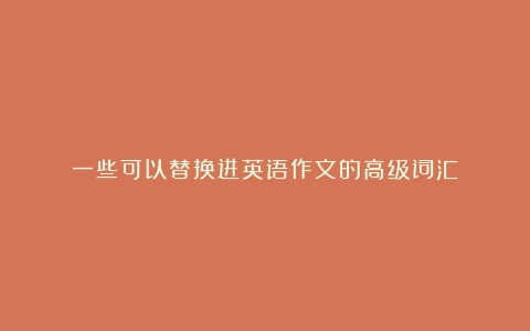 一些可以替换进英语作文的高级词汇！