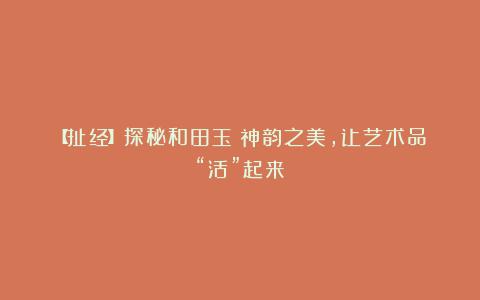 【扯经】探秘和田玉:神韵之美,让艺术品“活”起来!