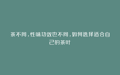 茶不同,性味功效也不同,如何选择适合自己的茶叶?