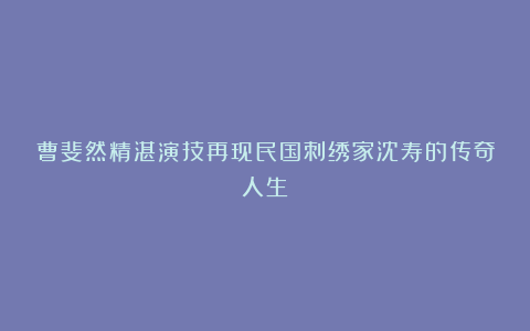 曹斐然精湛演技再现民国刺绣家沈寿的传奇人生
