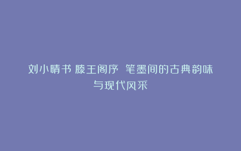 刘小晴书《滕王阁序》:笔墨间的古典韵味与现代风采