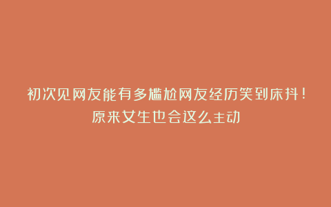 初次见网友能有多尴尬网友经历笑到床抖!原来女生也会这么主动