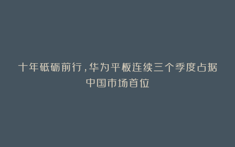 十年砥砺前行,华为平板连续三个季度占据中国市场首位
