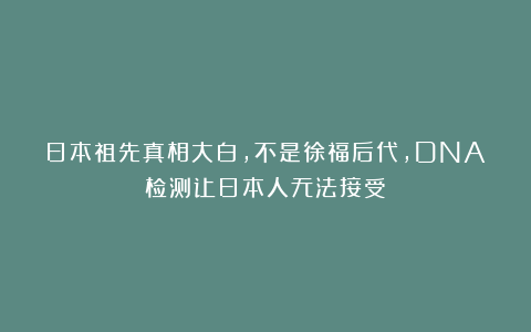 日本祖先真相大白,不是徐福后代,DNA检测让日本人无法接受