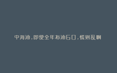 中海油,即使全年布油60,慌则乱啊?!