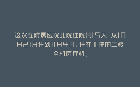 这次在附属医院北院住院共15天，从10月21月住到11月4日。住在北院的三楼全科医疗科，