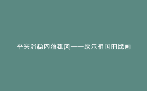 平实沉稳内蕴雄风——读朱祖国的鹰画