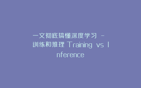一文彻底搞懂深度学习 – 训练和推理(Training vs Inference)