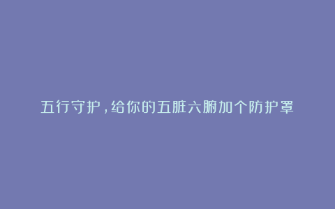 五行守护,给你的五脏六腑加个防护罩!