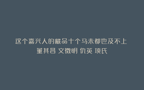 这个嘉兴人的藏品十个马未都也及不上!|董其昌|文徵明|仇英|项氏