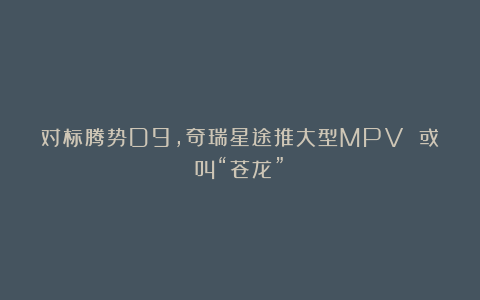 对标腾势D9,奇瑞星途推大型MPV 或叫“苍龙”!