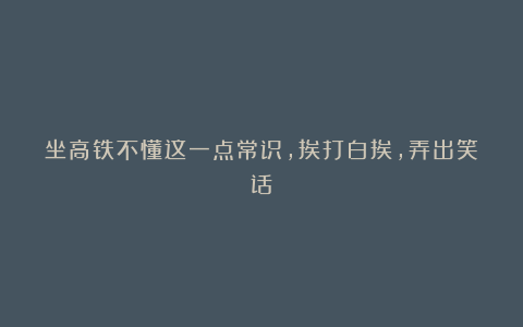 坐高铁不懂这一点常识,挨打白挨,弄出笑话