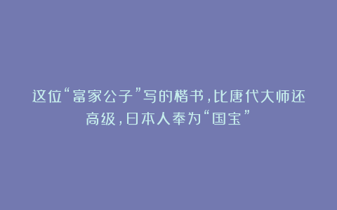 这位“富家公子”写的楷书,比唐代大师还高级,日本人奉为“国宝”!
