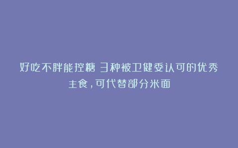 好吃不胖能控糖!3种被卫健委认可的优秀主食,可代替部分米面