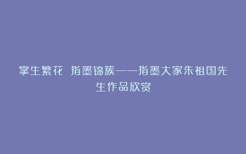 掌生繁花 指墨锦簇——指墨大家朱祖国先生作品欣赏