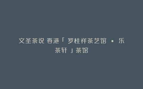 文圣茶说丨香港「 罗桂祥茶艺馆 • 乐茶轩 」茶馆