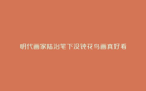 明代画家陆治笔下没骨花鸟画真好看