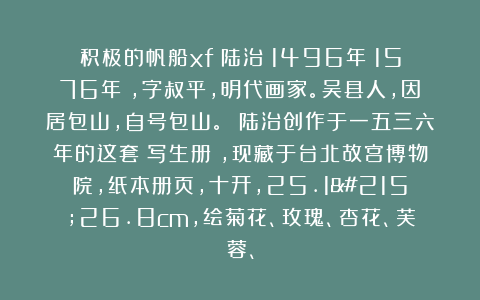 积极的帆船xf:陆治(1496年-1576年),字叔平,明代画家。吴县人,因居包山,自号包山。 陆治创作于一五三六年的这套《写生册》,现藏于台北故宫博物院,纸本册页,十开,25.1×26.8cm,绘菊花、玫瑰、杏花、芙蓉、