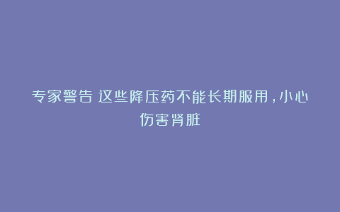 专家警告:这些降压药不能长期服用,小心伤害肾脏