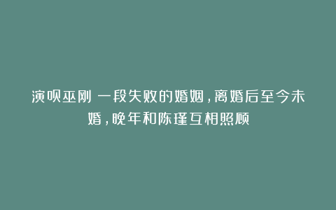 演员巫刚：一段失败的婚姻，离婚后至今未婚，晚年和陈瑾互相照顾