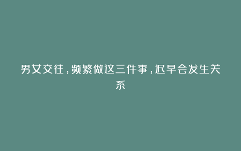 男女交往,频繁做这三件事,迟早会发生关系