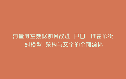 海量时空数据如何改进 POI 推荐系统?对模型、架构与安全的全面综述